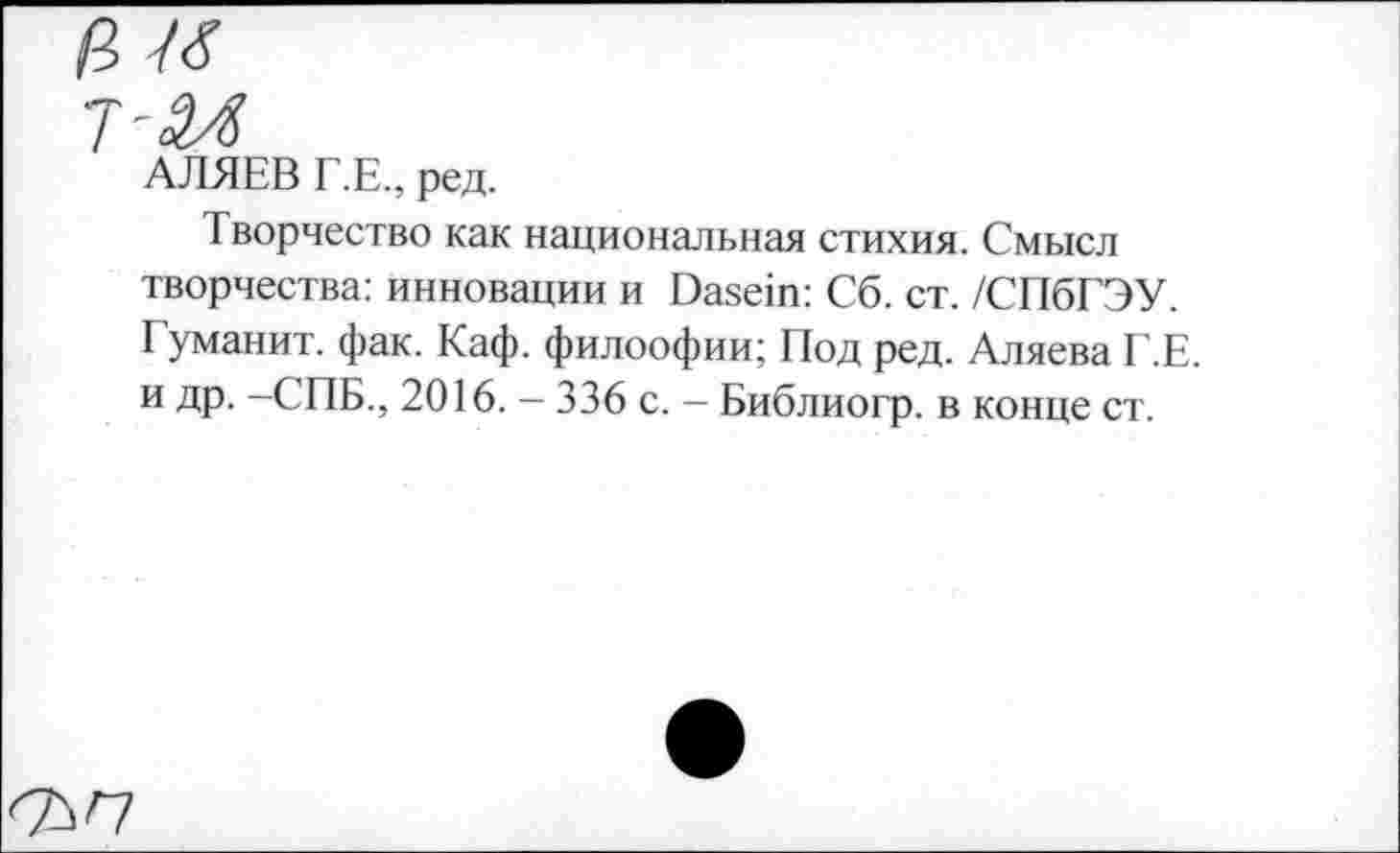 ﻿АЛЯЕВ Г.Е., ред.
Творчество как национальная стихия. Смысл творчества: инновации и Dasein: Сб. ст. /СПбГЭУ. Гуманит. фак. Каф. филоофии; Под ред. Аляева Г.Е. и др. —СПБ., 2016. — 336 с. — Библиогр. в конце ст.